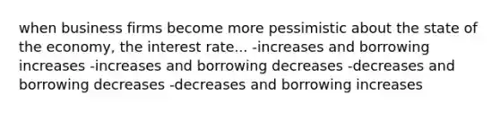 when business firms become more pessimistic about the state of the economy, the interest rate... -increases and borrowing increases -increases and borrowing decreases -decreases and borrowing decreases -decreases and borrowing increases