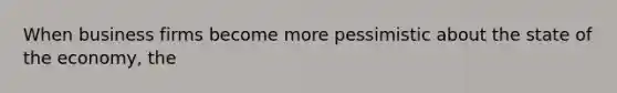 When business firms become more pessimistic about the state of the economy, the