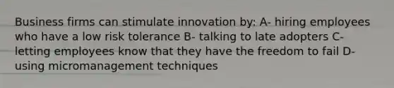 Business firms can stimulate innovation by: A- hiring employees who have a low risk tolerance B- talking to late adopters C- letting employees know that they have the freedom to fail D- using micromanagement techniques