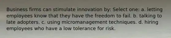 Business firms can stimulate innovation by: Select one: a. letting employees know that they have the freedom to fail. b. talking to late adopters. c. using micromanagement techniques. d. hiring employees who have a low tolerance for risk.