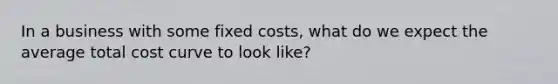 In a business with some fixed costs, what do we expect the average total cost curve to look like?