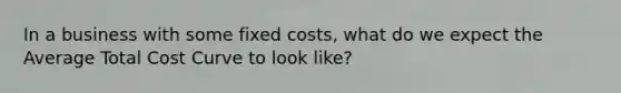 In a business with some fixed costs, what do we expect the Average Total Cost Curve to look like?