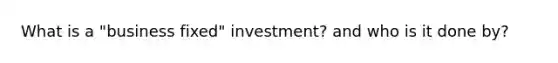 What is a "business fixed" investment? and who is it done by?