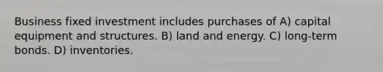 Business fixed investment includes purchases of A) capital equipment and structures. B) land and energy. C) long-term bonds. D) inventories.