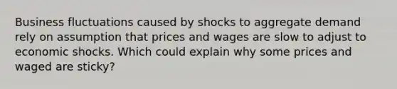 Business fluctuations caused by shocks to aggregate demand rely on assumption that prices and wages are slow to adjust to economic shocks. Which could explain why some prices and waged are sticky?