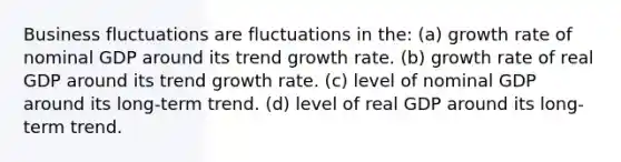 Business fluctuations are fluctuations in the: (a) growth rate of nominal GDP around its trend growth rate. (b) growth rate of real GDP around its trend growth rate. (c) level of nominal GDP around its long-term trend. (d) level of real GDP around its long-term trend.