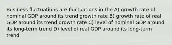 Business fluctuations are fluctuations in the A) growth rate of nominal GDP around its trend growth rate B) growth rate of real GDP around its trend growth rate C) level of nominal GDP around its long-term trend D) level of real GDP around its long-term trend