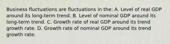 Business fluctuations are fluctuations in the: A. Level of real GDP around its long-term trend. B. Level of nominal GDP around its long-term trend. C. Growth rate of real GDP around its trend growth rate. D. Growth rate of nominal GDP around its trend growth rate.