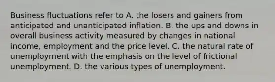 Business fluctuations refer to A. the losers and gainers from anticipated and unanticipated inflation. B. the ups and downs in overall business activity measured by changes in national​ income, employment and the price level. C. the natural rate of unemployment with the emphasis on the level of frictional unemployment. D. the various types of unemployment.