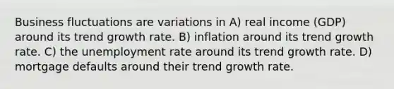 Business fluctuations are variations in A) real income (GDP) around its trend growth rate. B) inflation around its trend growth rate. C) the <a href='https://www.questionai.com/knowledge/kh7PJ5HsOk-unemployment-rate' class='anchor-knowledge'>unemployment rate</a> around its trend growth rate. D) mortgage defaults around their trend growth rate.