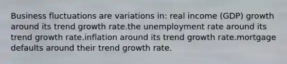 Business fluctuations are variations in: real income (GDP) growth around its trend growth rate.the unemployment rate around its trend growth rate.inflation around its trend growth rate.mortgage defaults around their trend growth rate.