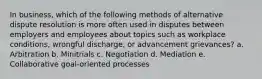 In business, which of the following methods of alternative dispute resolution is more often used in disputes between employers and employees about topics such as workplace conditions, wrongful discharge, or advancement grievances? a. Arbitration b. Minitrials c. Negotiation d. Mediation e. Collaborative goal-oriented processes