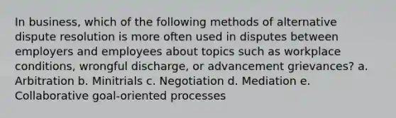 In business, which of the following methods of alternative dispute resolution is more often used in disputes between employers and employees about topics such as workplace conditions, wrongful discharge, or advancement grievances? a. Arbitration b. Minitrials c. Negotiation d. Mediation e. Collaborative goal-oriented processes