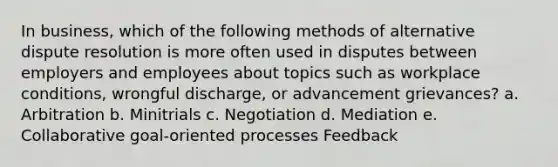 In business, which of the following methods of alternative dispute resolution is more often used in disputes between employers and employees about topics such as workplace conditions, wrongful discharge, or advancement grievances? a. Arbitration b. Minitrials c. Negotiation d. Mediation e. Collaborative goal-oriented processes Feedback