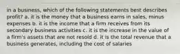 in a business, which of the following statements best describes profit? a. it is the money that a business earns in sales, minus expenses b. it is the income that a firm receives from its secondary business activities c. it is the increase in the value of a firm's assets that are not resold d. it is the total revenue that a business generates, including the cost of salaries