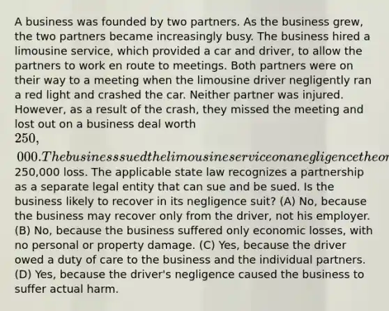 A business was founded by two partners. As the business grew, the two partners became increasingly busy. The business hired a limousine service, which provided a car and driver, to allow the partners to work en route to meetings. Both partners were on their way to a meeting when the limousine driver negligently ran a red light and crashed the car. Neither partner was injured. However, as a result of the crash, they missed the meeting and lost out on a business deal worth 250,000. The business sued the limousine service on a negligence theory for the250,000 loss. The applicable state law recognizes a partnership as a separate legal entity that can sue and be sued. Is the business likely to recover in its negligence suit? (A) No, because the business may recover only from the driver, not his employer. (B) No, because the business suffered only economic losses, with no personal or property damage. (C) Yes, because the driver owed a duty of care to the business and the individual partners. (D) Yes, because the driver's negligence caused the business to suffer actual harm.