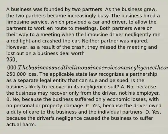 A business was founded by two partners. As the business grew, the two partners became increasingly busy. The business hired a limousine service, which provided a car and driver, to allow the partners to work en route to meetings. Both partners were on their way to a meeting when the limousine driver negligently ran a red light and crashed the car. Neither partner was injured. However, as a result of the crash, they missed the meeting and lost out on a business deal worth 250,000. The business sued the limousine service on a negligence theory for the250,000 loss. The applicable state law recognizes a partnership as a separate legal entity that can sue and be sued. Is the business likely to recover in its negligence suit? A. No, because the business may recover only from the driver, not his employer. B. No, because the business suffered only economic losses, with no personal or property damage. C. Yes, because the driver owed a duty of care to the business and the individual partners. D. Yes, because the driver's negligence caused the business to suffer actual harm.