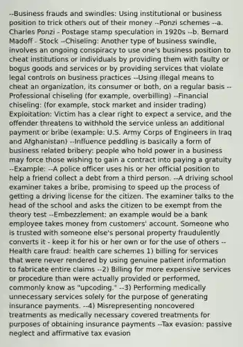 --Business frauds and swindles: Using institutional or business position to trick others out of their money --Ponzi schemes --a. Charles Ponzi - Postage stamp speculation in 1920s --b. Bernard Madoff - Stock --Chiseling: Another type of business swindle, involves an ongoing conspiracy to use one's business position to cheat institutions or individuals by providing them with faulty or bogus goods and services or by providing services that violate legal controls on business practices --Using illegal means to cheat an organization, its consumer or both, on a regular basis --Professional chiseling (for example, overbilling) --Financial chiseling: (for example, stock market and <a href='https://www.questionai.com/knowledge/kXkX6vCVgT-insider-trading' class='anchor-knowledge'>insider trading</a>) Exploitation: Victim has a clear right to expect a service, and the offender threatens to withhold the service unless an additional payment or bribe (example: U.S. Army Corps of Engineers in Iraq and Afghanistan) --Influence peddling is basically a form of business related bribery: people who hold power in a business may force those wishing to gain a contract into paying a gratuity --Example: --A police officer uses his or her official position to help a friend collect a debt from a third person. --A driving school examiner takes a bribe, promising to speed up the process of getting a driving license for the citizen. The examiner talks to the head of the school and asks the citizen to be exempt from the theory test --Embezzlement: an example would be a bank employee takes money from customers' account. Someone who is trusted with someone else's personal property fraudulently converts it - keep it for his or her own or for the use of others --Health care fraud: health care schemes 1) billing for services that were never rendered by using genuine patient information to fabricate entire claims --2) Billing for more expensive services or procedure than were actually provided or performed, commonly know as "upcoding." --3) Performing medically unnecessary services solely for the purpose of generating insurance payments. --4) Misrepresenting noncovered treatments as medically necessary covered treatments for purposes of obtaining insurance payments --Tax evasion: passive neglect and affirmative tax evasion