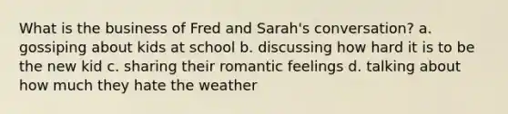 What is the business of Fred and Sarah's conversation? a. gossiping about kids at school b. discussing how hard it is to be the new kid c. sharing their romantic feelings d. talking about how much they hate the weather