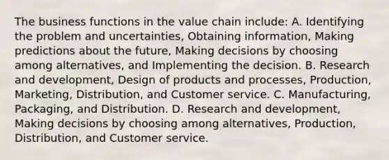 The business functions in the value chain include: A. Identifying the problem and​ uncertainties, Obtaining​ information, Making predictions about the​ future, Making decisions by choosing among​ alternatives, and Implementing the decision. B. Research and​ development, Design of products and​ processes, Production,​ Marketing, Distribution, and Customer service. C. Manufacturing, Packaging, and Distribution. D. Research and​ development, Making decisions by choosing among​ alternatives, Production,​ Distribution, and Customer service.