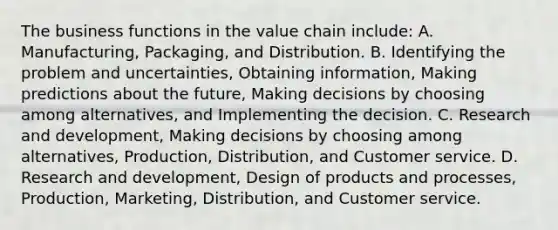 The business functions in the value chain​ include: A. ​Manufacturing, Packaging, and Distribution. B. Identifying the problem and​ uncertainties, Obtaining​ information, Making predictions about the​ future, Making decisions by choosing among​ alternatives, and Implementing the decision. C. Research and​ development, Making decisions by choosing among​ alternatives, Production,​ Distribution, and Customer service. D. Research and​ development, Design of products and​ processes, Production,​ Marketing, Distribution, and Customer service.