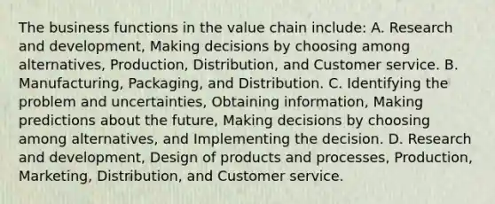 The business functions in the value chain​ include: A. Research and​ development, Making decisions by choosing among​ alternatives, Production,​ Distribution, and Customer service. B. ​Manufacturing, Packaging, and Distribution. C. Identifying the problem and​ uncertainties, Obtaining​ information, Making predictions about the​ future, Making decisions by choosing among​ alternatives, and Implementing the decision. D. Research and​ development, Design of products and​ processes, Production,​ Marketing, Distribution, and Customer service.