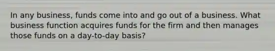 In any business, funds come into and go out of a business. What business function acquires funds for the firm and then manages those funds on a day-to-day basis?