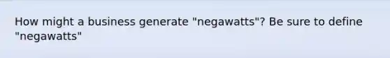 How might a business generate "negawatts"? Be sure to define "negawatts"