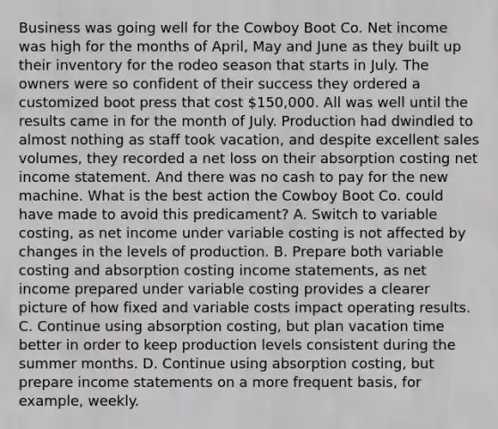 Business was going well for the Cowboy Boot Co. Net income was high for the months of April, May and June as they built up their inventory for the rodeo season that starts in July. The owners were so confident of their success they ordered a customized boot press that cost 150,000. All was well until the results came in for the month of July. Production had dwindled to almost nothing as staff took vacation, and despite excellent sales volumes, they recorded a net loss on their absorption costing net income statement. And there was no cash to pay for the new machine. What is the best action the Cowboy Boot Co. could have made to avoid this predicament? A. Switch to variable costing, as net income under variable costing is not affected by changes in the levels of production. B. Prepare both variable costing and absorption costing income statements, as net income prepared under variable costing provides a clearer picture of how fixed and variable costs impact operating results. C. Continue using absorption costing, but plan vacation time better in order to keep production levels consistent during the summer months. D. Continue using absorption costing, but prepare income statements on a more frequent basis, for example, weekly.