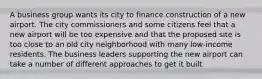 A business group wants its city to finance construction of a new airport. The city commissioners and some citizens feel that a new airport will be too expensive and that the proposed site is too close to an old city neighborhood with many low-income residents. The business leaders supporting the new airport can take a number of different approaches to get it built