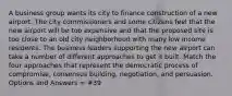 A business group wants its city to finance construction of a new airport. The city commissioners and some citizens feel that the new airport will be too expensive and that the proposed site is too close to an old city neighborhood with many low income residents. The business leaders supporting the new airport can take a number of different approaches to get it built. Match the four approaches that represent the democratic process of compromise, consensus building, negotiation, and persuasion. Options and Answers = #39