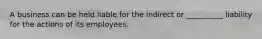 A business can be held liable for the indirect or __________ liability for the actions of its employees.