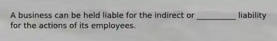 A business can be held liable for the indirect or __________ liability for the actions of its employees.