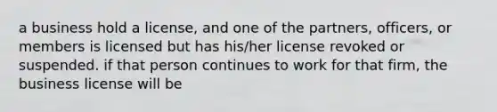 a business hold a license, and one of the partners, officers, or members is licensed but has his/her license revoked or suspended. if that person continues to work for that firm, the business license will be