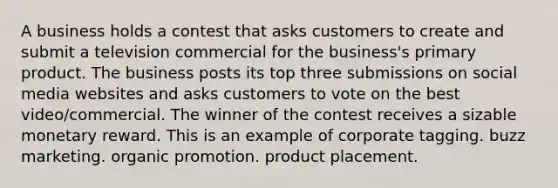 A business holds a contest that asks customers to create and submit a television commercial for the business's primary product. The business posts its top three submissions on social media websites and asks customers to vote on the best video/commercial. The winner of the contest receives a sizable monetary reward. This is an example of corporate tagging. buzz marketing. organic promotion. product placement.