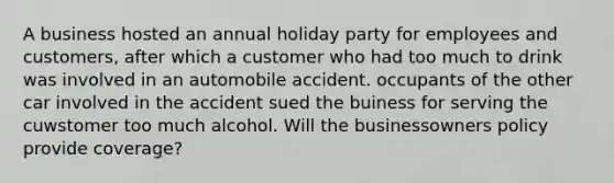 A business hosted an annual holiday party for employees and customers, after which a customer who had too much to drink was involved in an automobile accident. occupants of the other car involved in the accident sued the buiness for serving the cuwstomer too much alcohol. Will the businessowners policy provide coverage?