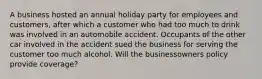 A business hosted an annual holiday party for employees and customers, after which a customer who had too much to drink was involved in an automobile accident. Occupants of the other car involved in the accident sued the business for serving the customer too much alcohol. Will the businessowners policy provide coverage?