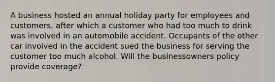 A business hosted an annual holiday party for employees and customers, after which a customer who had too much to drink was involved in an automobile accident. Occupants of the other car involved in the accident sued the business for serving the customer too much alcohol. Will the businessowners policy provide coverage?