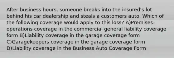 After business hours, someone breaks into the insured's lot behind his car dealership and steals a customers auto. Which of the following coverage would apply to this loss? A)Premises-operations coverage in the commercial general liability coverage form B)Liability coverage in the garage coverage form C)Garagekeepers coverage in the garage coverage form D)Liability coverage in the Business Auto Coverage Form