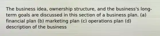 The business idea, ownership structure, and the business's long-term goals are discussed in this section of a business plan. (a) financial plan (b) marketing plan (c) operations plan (d) description of the business