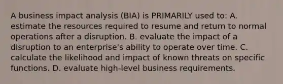 A business impact analysis (BIA) is PRIMARILY used to: A. estimate the resources required to resume and return to normal operations after a disruption. B. evaluate the impact of a disruption to an enterprise's ability to operate over time. C. calculate the likelihood and impact of known threats on specific functions. D. evaluate high-level business requirements.