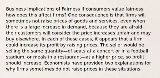 Business Implications of Fairness If consumers value fairness, how does this affect firms? One consequence is that firms will sometimes not raise prices of goods and services, even when there is a large increase in demand, because they are afraid their customers will consider the price increases unfair and may buy elsewhere. In each of these cases, it appears that a firm could increase its profit by raising prices. The seller would be selling the same quantity—of seats at a concert or in a football stadium, or meals in a restaurant—at a higher price, so profit should increase. Economists have provided two explanations for why firms sometimes do not raise prices in these situations.