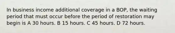 In business income additional coverage in a BOP, the waiting period that must occur before the period of restoration may begin is A 30 hours. B 15 hours. C 45 hours. D 72 hours.