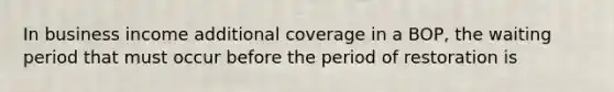 In business income additional coverage in a BOP, the waiting period that must occur before the period of restoration is