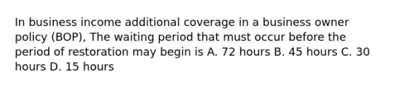 In business income additional coverage in a business owner policy (BOP), The waiting period that must occur before the period of restoration may begin is A. 72 hours B. 45 hours C. 30 hours D. 15 hours