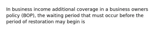 In business income additional coverage in a business owners policy (BOP), the waiting period that must occur before the period of restoration may begin is