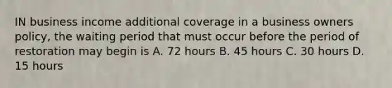 IN business income additional coverage in a business owners policy, the waiting period that must occur before the period of restoration may begin is A. 72 hours B. 45 hours C. 30 hours D. 15 hours