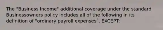 The "Business Income" additional coverage under the standard Businessowners policy includes all of the following in its definition of "ordinary payroll expenses", EXCEPT: