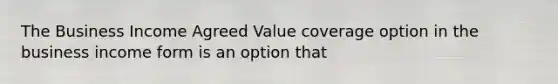 The Business Income Agreed Value coverage option in the business income form is an option that