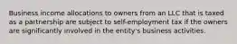 Business income allocations to owners from an LLC that is taxed as a partnership are subject to self-employment tax if the owners are significantly involved in the entity's business activities.